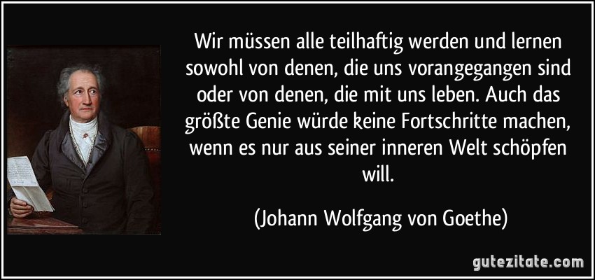 Wir müssen alle teilhaftig werden und lernen sowohl von denen, die uns vorangegangen sind oder von denen, die mit uns leben. Auch das größte Genie würde keine Fortschritte machen, wenn es nur aus seiner inneren Welt schöpfen will. (Johann Wolfgang von Goethe)