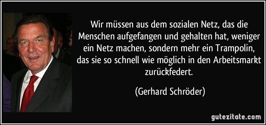 Wir müssen aus dem sozialen Netz, das die Menschen aufgefangen und gehalten hat, weniger ein Netz machen, sondern mehr ein Trampolin, das sie so schnell wie möglich in den Arbeitsmarkt zurückfedert. (Gerhard Schröder)