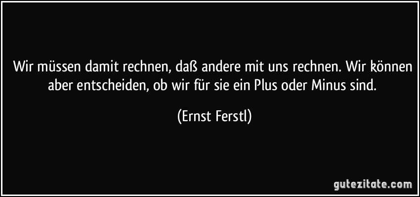 Wir müssen damit rechnen, daß andere mit uns rechnen. Wir können aber entscheiden, ob wir für sie ein Plus oder Minus sind. (Ernst Ferstl)