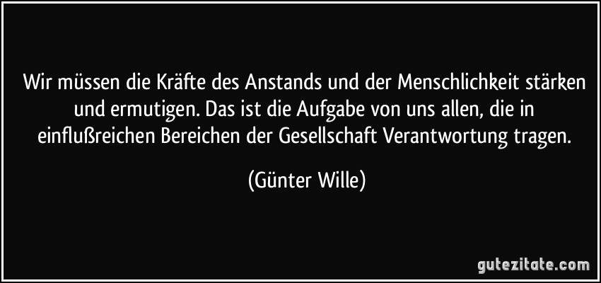 Wir müssen die Kräfte des Anstands und der Menschlichkeit stärken und ermutigen. Das ist die Aufgabe von uns allen, die in einflußreichen Bereichen der Gesellschaft Verantwortung tragen. (Günter Wille)