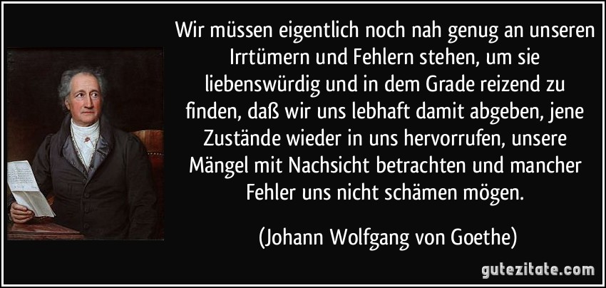 Wir müssen eigentlich noch nah genug an unseren Irrtümern und Fehlern stehen, um sie liebenswürdig und in dem Grade reizend zu finden, daß wir uns lebhaft damit abgeben, jene Zustände wieder in uns hervorrufen, unsere Mängel mit Nachsicht betrachten und mancher Fehler uns nicht schämen mögen. (Johann Wolfgang von Goethe)