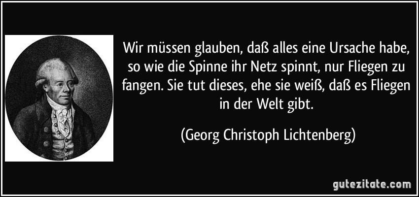 Wir müssen glauben, daß alles eine Ursache habe, so wie die Spinne ihr Netz spinnt, nur Fliegen zu fangen. Sie tut dieses, ehe sie weiß, daß es Fliegen in der Welt gibt. (Georg Christoph Lichtenberg)