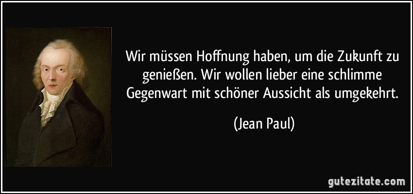 Wir müssen Hoffnung haben, um die Zukunft zu genießen. Wir wollen lieber eine schlimme Gegenwart mit schöner Aussicht als umgekehrt. (Jean Paul)