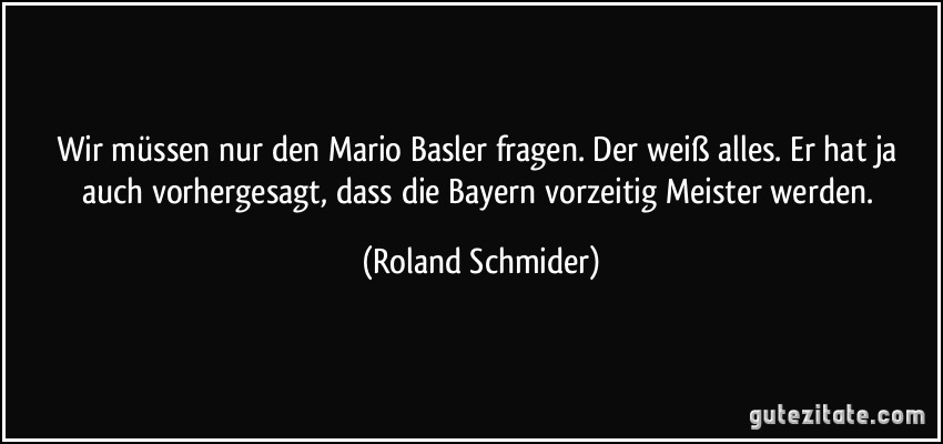 Wir müssen nur den Mario Basler fragen. Der weiß alles. Er hat ja auch vorhergesagt, dass die Bayern vorzeitig Meister werden. (Roland Schmider)