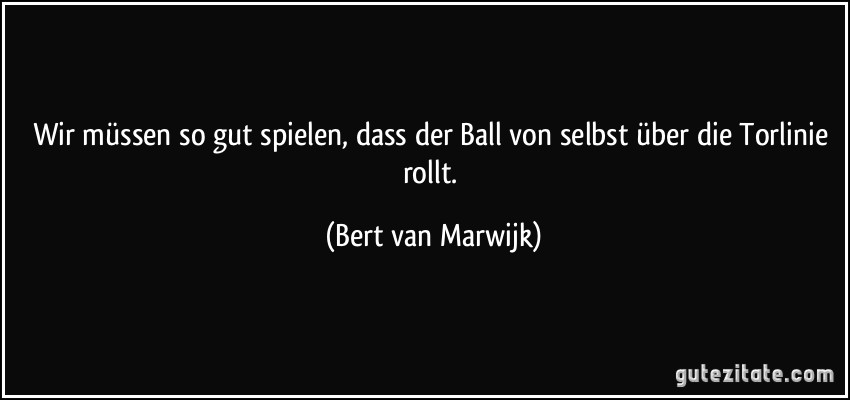 Wir müssen so gut spielen, dass der Ball von selbst über die Torlinie rollt. (Bert van Marwijk)