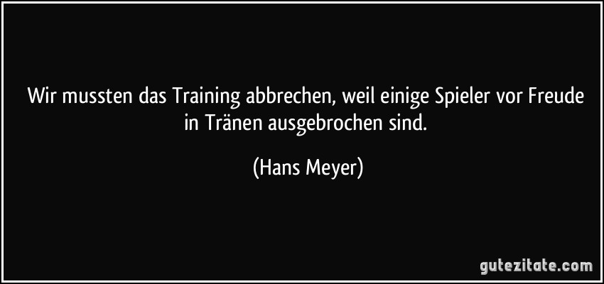 Wir mussten das Training abbrechen, weil einige Spieler vor Freude in Tränen ausgebrochen sind. (Hans Meyer)