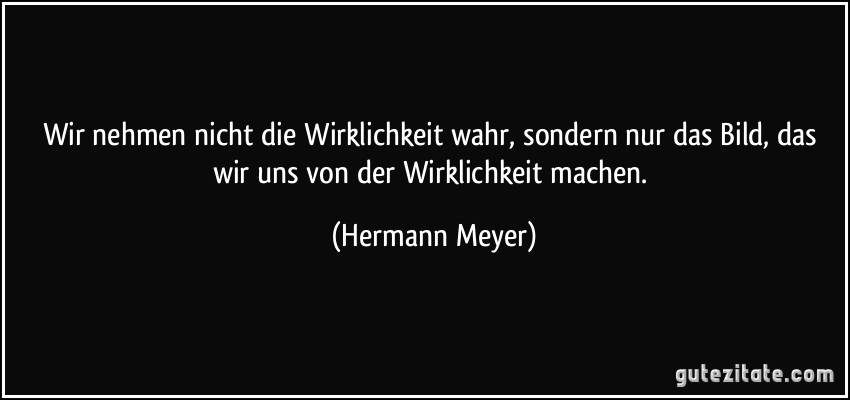 Wir nehmen nicht die Wirklichkeit wahr, sondern nur das Bild, das wir uns von der Wirklichkeit machen. (Hermann Meyer)