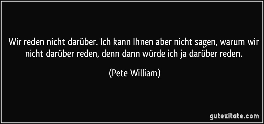 Wir reden nicht darüber. Ich kann Ihnen aber nicht sagen, warum wir nicht darüber reden, denn dann würde ich ja darüber reden. (Pete William)