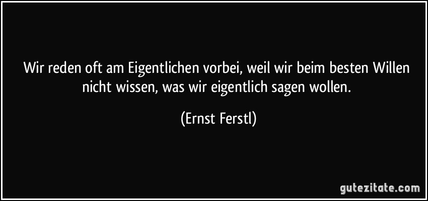 Wir reden oft am Eigentlichen vorbei, weil wir beim besten Willen nicht wissen, was wir eigentlich sagen wollen. (Ernst Ferstl)