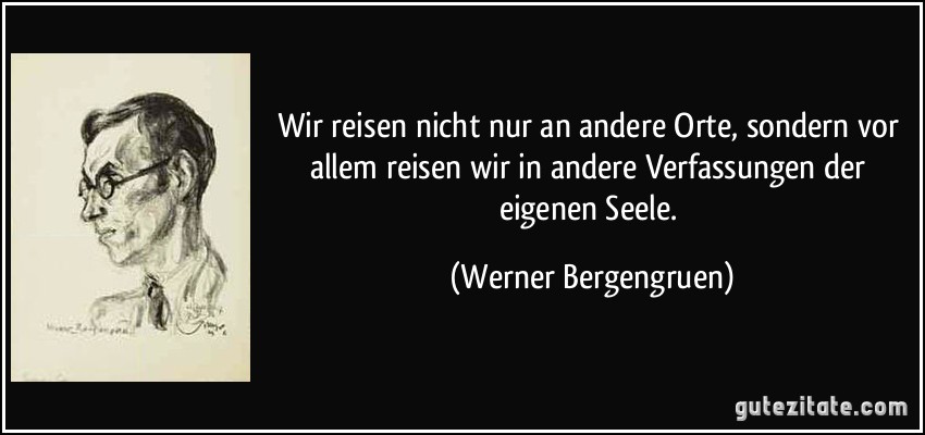 Wir reisen nicht nur an andere Orte, sondern vor allem reisen wir in andere Verfassungen der eigenen Seele. (Werner Bergengruen)