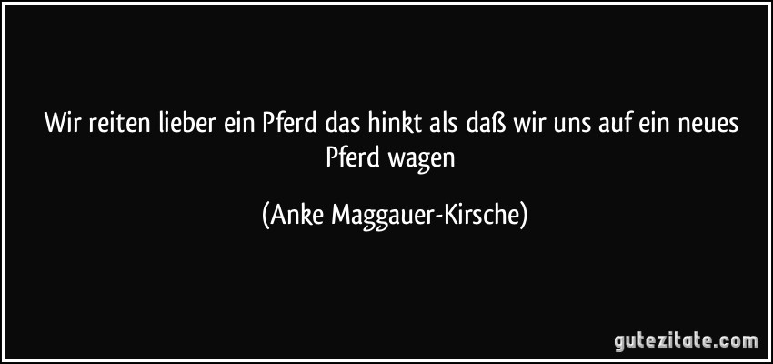 Wir reiten lieber ein Pferd das hinkt als daß wir uns auf ein neues Pferd wagen (Anke Maggauer-Kirsche)