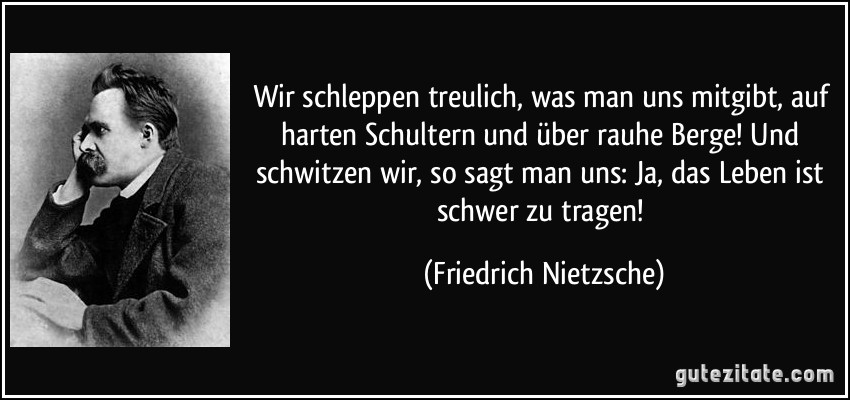 Wir schleppen treulich, was man uns mitgibt, auf harten Schultern und über rauhe Berge! Und schwitzen wir, so sagt man uns: Ja, das Leben ist schwer zu tragen! (Friedrich Nietzsche)