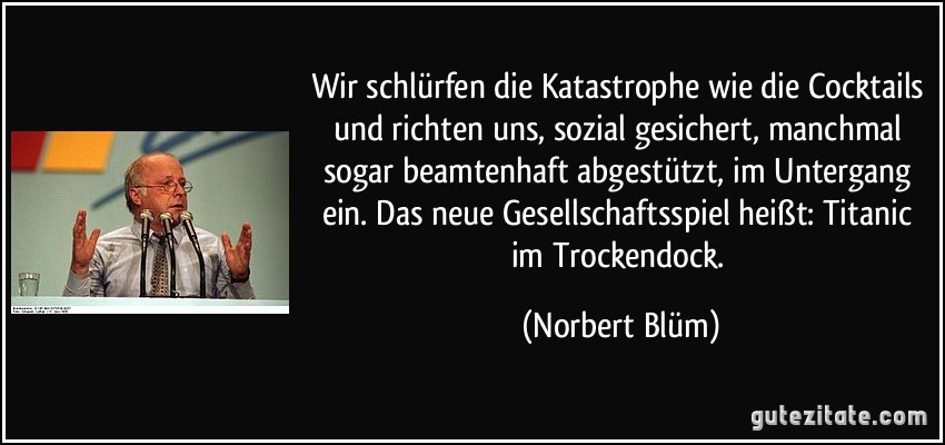 Wir schlürfen die Katastrophe wie die Cocktails und richten uns, sozial gesichert, manchmal sogar beamtenhaft abgestützt, im Untergang ein. Das neue Gesellschaftsspiel heißt: Titanic im Trockendock. (Norbert Blüm)