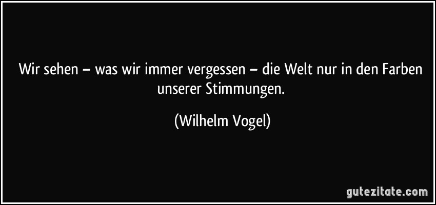 Wir sehen – was wir immer vergessen – die Welt nur in den Farben unserer Stimmungen. (Wilhelm Vogel)