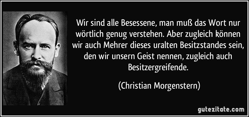 Wir sind alle Besessene, man muß das Wort nur wörtlich genug verstehen. Aber zugleich können wir auch Mehrer dieses uralten Besitzstandes sein, den wir unsern Geist nennen, zugleich auch Besitzergreifende. (Christian Morgenstern)