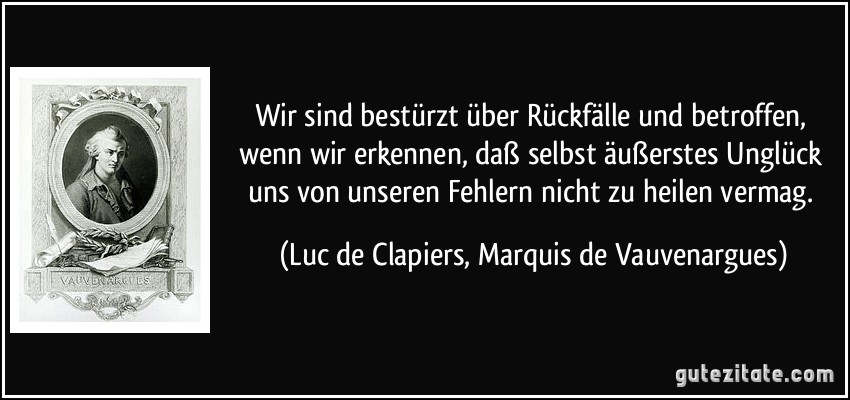 Wir sind bestürzt über Rückfälle und betroffen, wenn wir erkennen, daß selbst äußerstes Unglück uns von unseren Fehlern nicht zu heilen vermag. (Luc de Clapiers, Marquis de Vauvenargues)
