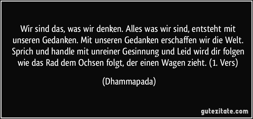 Wir sind das, was wir denken. Alles was wir sind, entsteht mit unseren Gedanken. Mit unseren Gedanken erschaffen wir die Welt. Sprich und handle mit unreiner Gesinnung und Leid wird dir folgen wie das Rad dem Ochsen folgt, der einen Wagen zieht. (1. Vers) (Dhammapada)