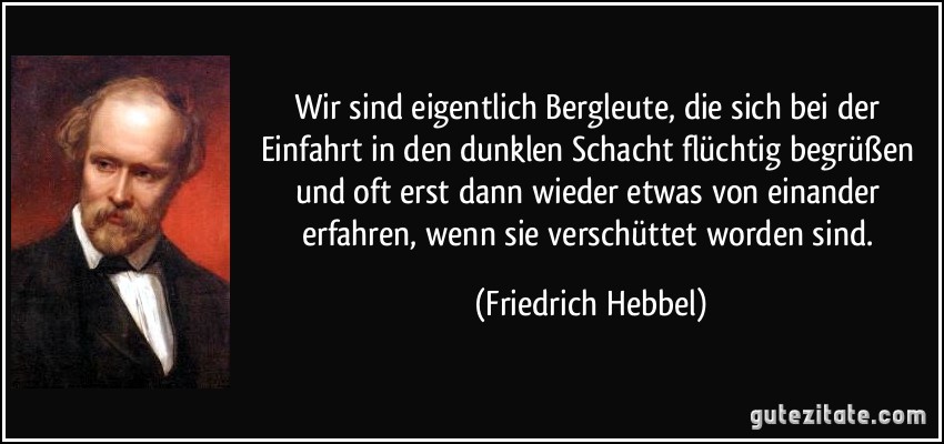 Wir sind eigentlich Bergleute, die sich bei der Einfahrt in den dunklen Schacht flüchtig begrüßen und oft erst dann wieder etwas von einander erfahren, wenn sie verschüttet worden sind. (Friedrich Hebbel)