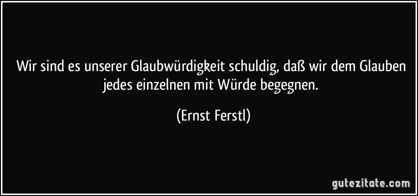 Wir sind es unserer Glaubwürdigkeit schuldig, daß wir dem Glauben jedes einzelnen mit Würde begegnen. (Ernst Ferstl)