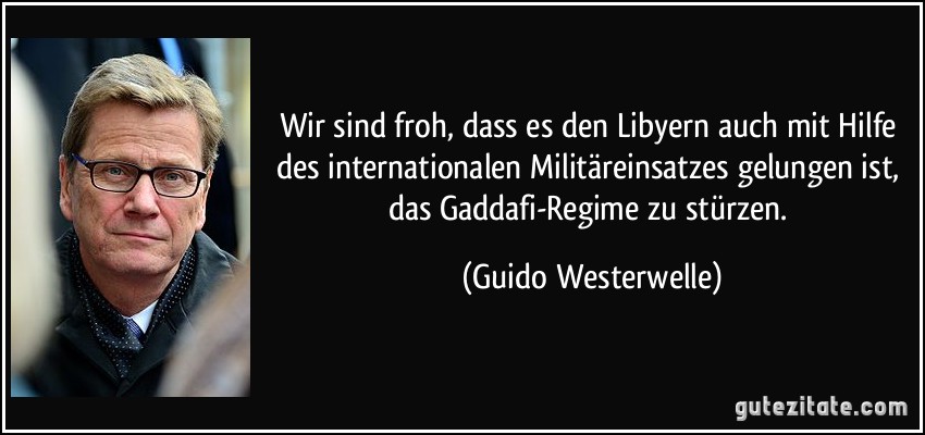 Wir sind froh, dass es den Libyern auch mit Hilfe des internationalen Militäreinsatzes gelungen ist, das Gaddafi-Regime zu stürzen. (Guido Westerwelle)