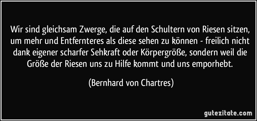 Wir sind gleichsam Zwerge, die auf den Schultern von Riesen sitzen, um mehr und Entfernteres als diese sehen zu können - freilich nicht dank eigener scharfer Sehkraft oder Körpergröße, sondern weil die Größe der Riesen uns zu Hilfe kommt und uns emporhebt. (Bernhard von Chartres)