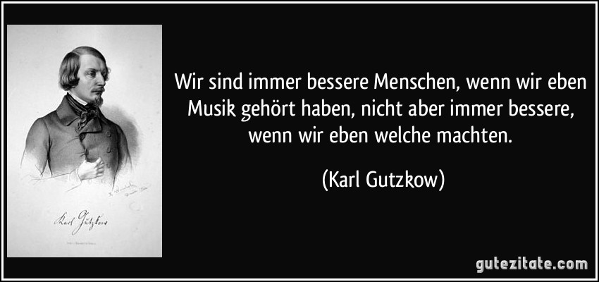 Wir sind immer bessere Menschen, wenn wir eben Musik gehört haben, nicht aber immer bessere, wenn wir eben welche machten. (Karl Gutzkow)