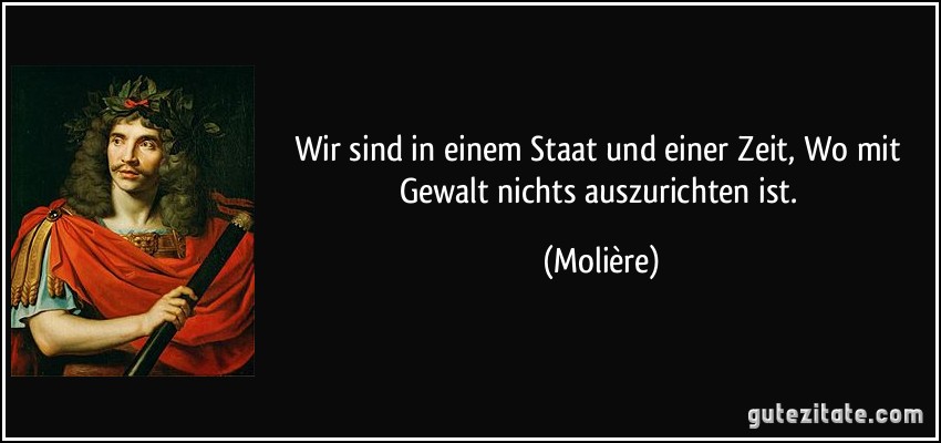 Wir sind in einem Staat und einer Zeit, Wo mit Gewalt nichts auszurichten ist. (Molière)