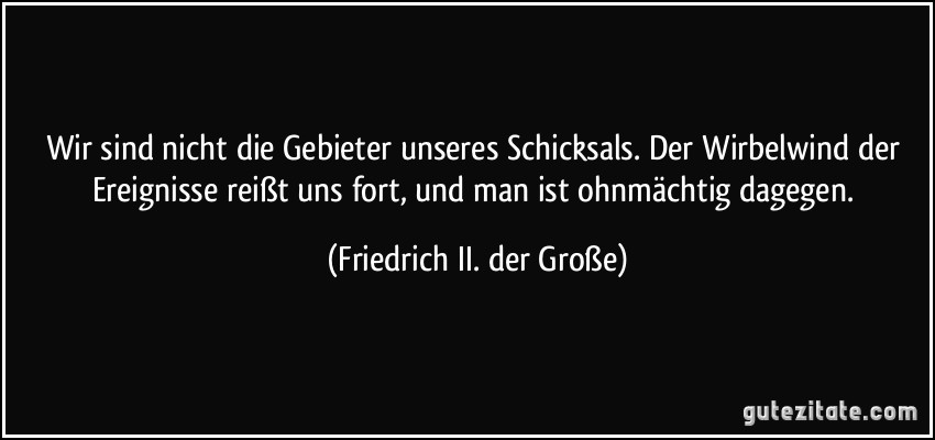 Wir sind nicht die Gebieter unseres Schicksals. Der Wirbelwind der Ereignisse reißt uns fort, und man ist ohnmächtig dagegen. (Friedrich II. der Große)