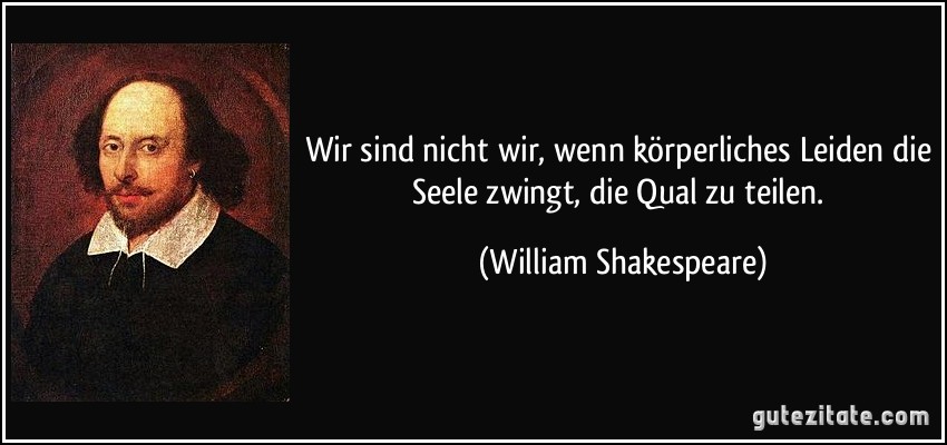 Wir sind nicht wir, wenn körperliches Leiden die Seele zwingt, die Qual zu teilen. (William Shakespeare)