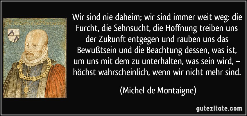 Wir sind nie daheim; wir sind immer weit weg: die Furcht, die Sehnsucht, die Hoffnung treiben uns der Zukunft entgegen und rauben uns das Bewußtsein und die Beachtung dessen, was ist, um uns mit dem zu unterhalten, was sein wird, – höchst wahrscheinlich, wenn wir nicht mehr sind. (Michel de Montaigne)