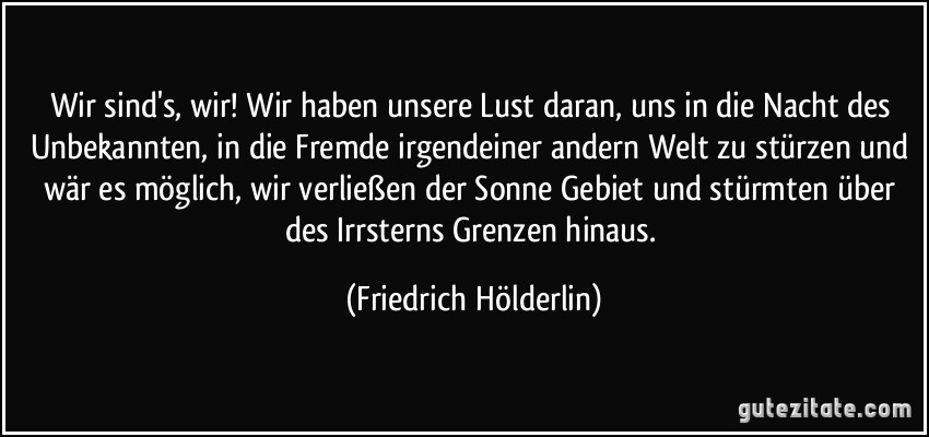 Wir sind's, wir! Wir haben unsere Lust daran, uns in die Nacht des Unbekannten, in die Fremde irgendeiner andern Welt zu stürzen und wär es möglich, wir verließen der Sonne Gebiet und stürmten über des Irrsterns Grenzen hinaus. (Friedrich Hölderlin)