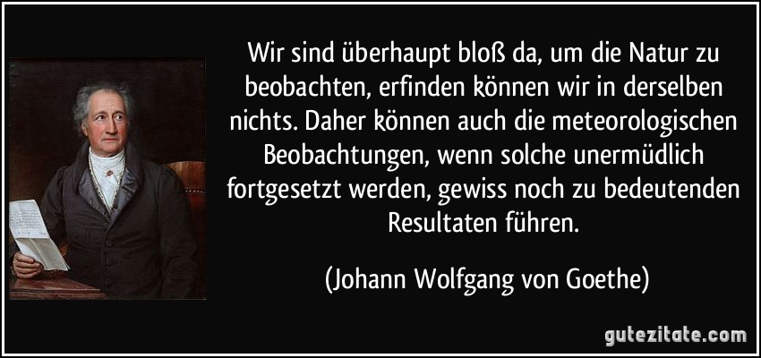 Wir sind überhaupt bloß da, um die Natur zu beobachten, erfinden können wir in derselben nichts. Daher können auch die meteorologischen Beobachtungen, wenn solche unermüdlich fortgesetzt werden, gewiss noch zu bedeutenden Resultaten führen. (Johann Wolfgang von Goethe)