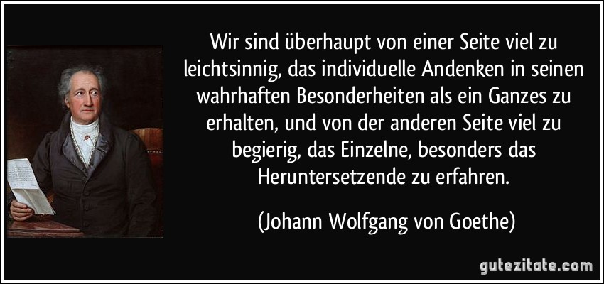 Wir sind überhaupt von einer Seite viel zu leichtsinnig, das individuelle Andenken in seinen wahrhaften Besonderheiten als ein Ganzes zu erhalten, und von der anderen Seite viel zu begierig, das Einzelne, besonders das Heruntersetzende zu erfahren. (Johann Wolfgang von Goethe)