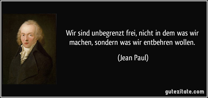 Wir sind unbegrenzt frei, nicht in dem was wir machen, sondern was wir entbehren wollen. (Jean Paul)