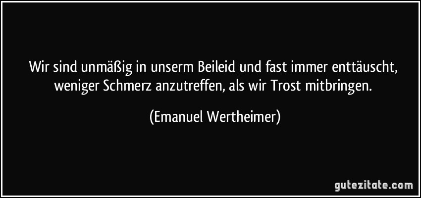 Wir sind unmäßig in unserm Beileid und fast immer enttäuscht, weniger Schmerz anzutreffen, als wir Trost mitbringen. (Emanuel Wertheimer)