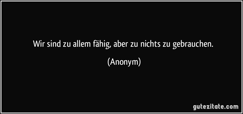 Wir sind zu allem fähig, aber zu nichts zu gebrauchen. (Anonym)