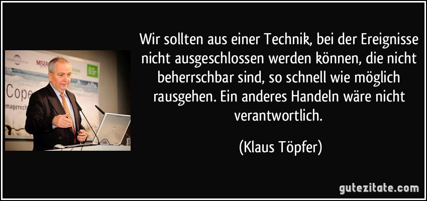 Wir sollten aus einer Technik, bei der Ereignisse nicht ausgeschlossen werden können, die nicht beherrschbar sind, so schnell wie möglich rausgehen. Ein anderes Handeln wäre nicht verantwortlich. (Klaus Töpfer)