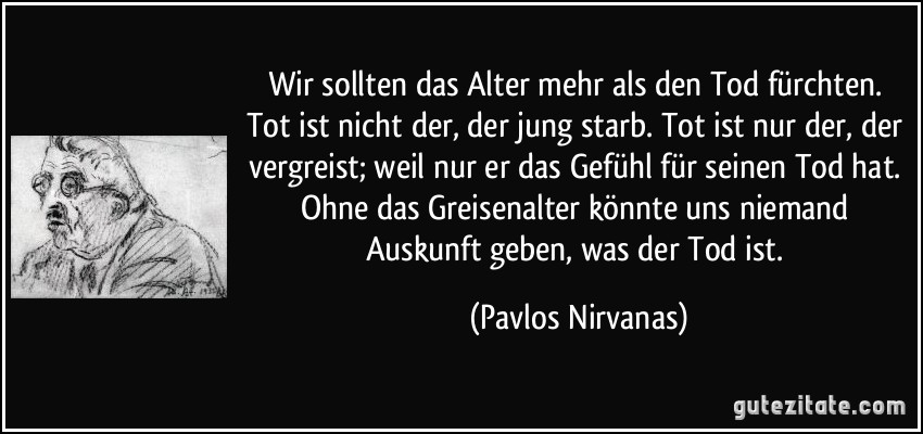 Wir sollten das Alter mehr als den Tod fürchten. Tot ist nicht der, der jung starb. Tot ist nur der, der vergreist; weil nur er das Gefühl für seinen Tod hat. Ohne das Greisenalter könnte uns niemand Auskunft geben, was der Tod ist. (Pavlos Nirvanas)