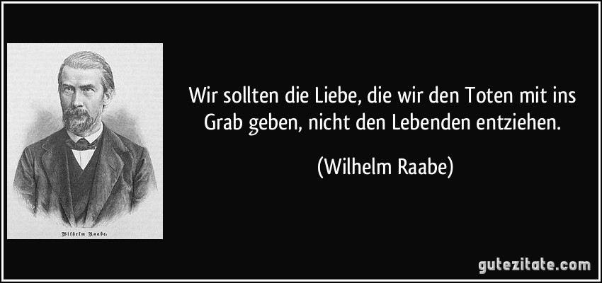 Wir sollten die Liebe, die wir den Toten mit ins Grab geben, nicht den Lebenden entziehen. (Wilhelm Raabe)