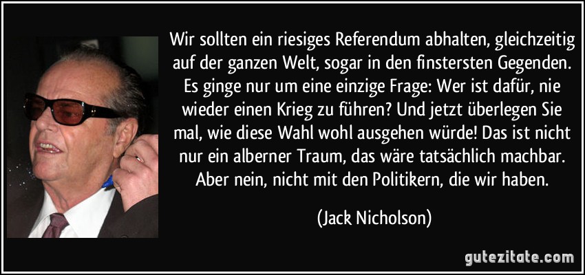 Wir sollten ein riesiges Referendum abhalten, gleichzeitig auf der ganzen Welt, sogar in den finstersten Gegenden. Es ginge nur um eine einzige Frage: Wer ist dafür, nie wieder einen Krieg zu führen? Und jetzt überlegen Sie mal, wie diese Wahl wohl ausgehen würde! Das ist nicht nur ein alberner Traum, das wäre tatsächlich machbar. Aber nein, nicht mit den Politikern, die wir haben. (Jack Nicholson)
