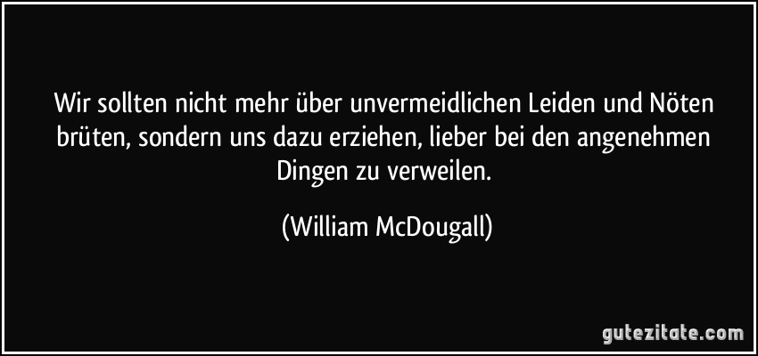 Wir sollten nicht mehr über unvermeidlichen Leiden und Nöten brüten, sondern uns dazu erziehen, lieber bei den angenehmen Dingen zu verweilen. (William McDougall)