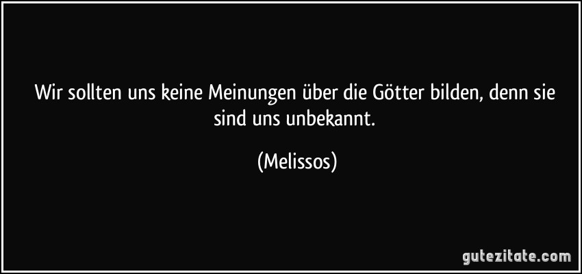 Wir sollten uns keine Meinungen über die Götter bilden, denn sie sind uns unbekannt. (Melissos)