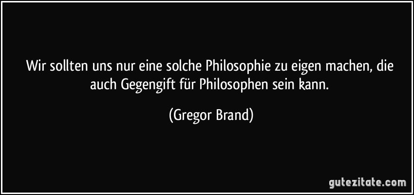 Wir sollten uns nur eine solche Philosophie zu eigen machen, die auch Gegengift für Philosophen sein kann. (Gregor Brand)