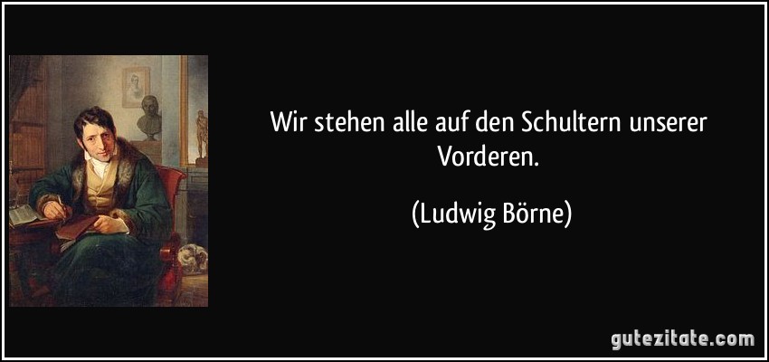 Wir stehen alle auf den Schultern unserer Vorderen. (Ludwig Börne)