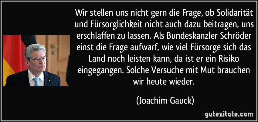 Wir stellen uns nicht gern die Frage, ob Solidarität und Fürsorglichkeit nicht auch dazu beitragen, uns erschlaffen zu lassen. Als Bundeskanzler Schröder einst die Frage aufwarf, wie viel Fürsorge sich das Land noch leisten kann, da ist er ein Risiko eingegangen. Solche Versuche mit Mut brauchen wir heute wieder. (Joachim Gauck)
