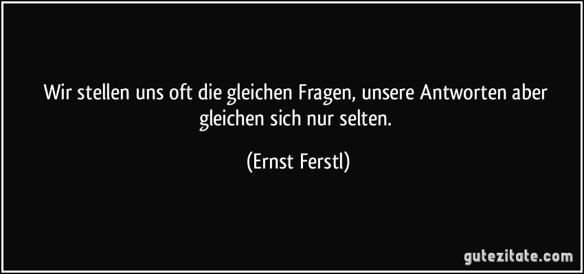 Wir stellen uns oft die gleichen Fragen, unsere Antworten aber gleichen sich nur selten. (Ernst Ferstl)