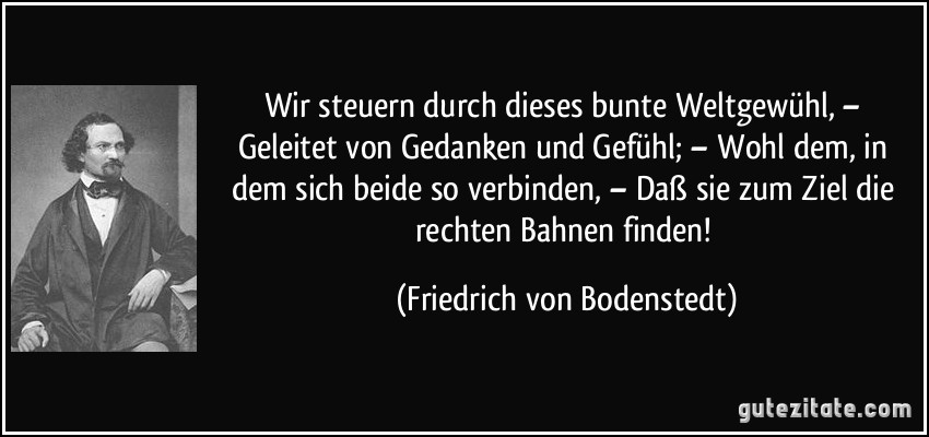 Wir steuern durch dieses bunte Weltgewühl, – Geleitet von Gedanken und Gefühl; – Wohl dem, in dem sich beide so verbinden, – Daß sie zum Ziel die rechten Bahnen finden! (Friedrich von Bodenstedt)