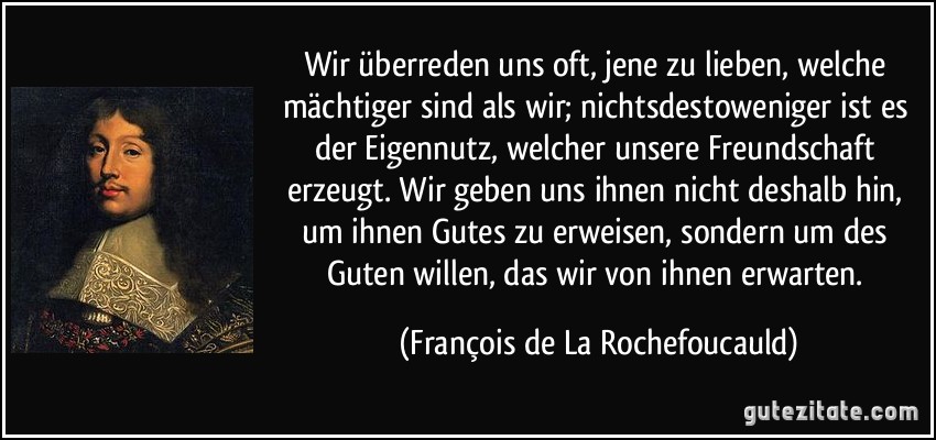 Wir überreden uns oft, jene zu lieben, welche mächtiger sind als wir; nichtsdestoweniger ist es der Eigennutz, welcher unsere Freundschaft erzeugt. Wir geben uns ihnen nicht deshalb hin, um ihnen Gutes zu erweisen, sondern um des Guten willen, das wir von ihnen erwarten. (François de La Rochefoucauld)