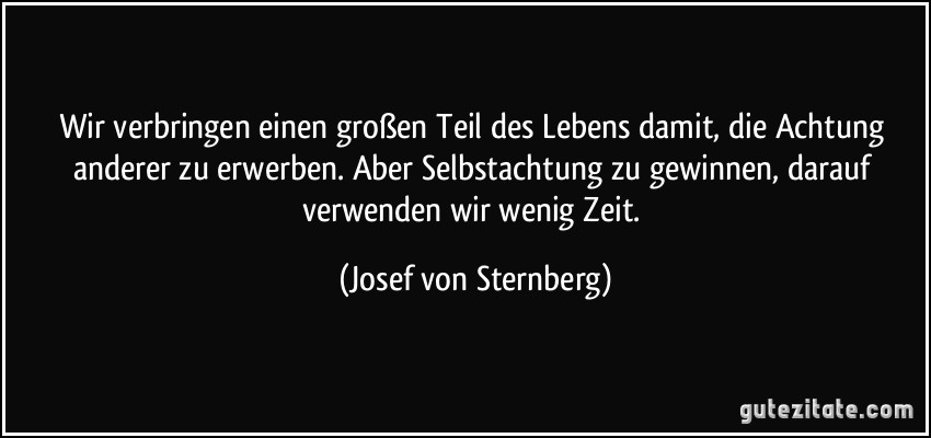 Wir verbringen einen großen Teil des Lebens damit, die Achtung anderer zu erwerben. Aber Selbstachtung zu gewinnen, darauf verwenden wir wenig Zeit. (Josef von Sternberg)