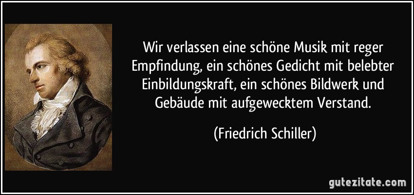 Wir verlassen eine schöne Musik mit reger Empfindung, ein schönes Gedicht mit belebter Einbildungskraft, ein schönes Bildwerk und Gebäude mit aufgewecktem Verstand. (Friedrich Schiller)